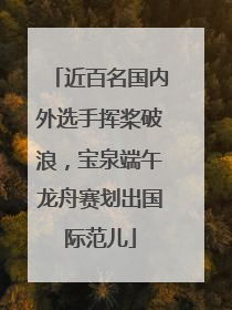 近百名国内外选手挥桨破浪，宝泉端午龙舟赛划出国际范儿