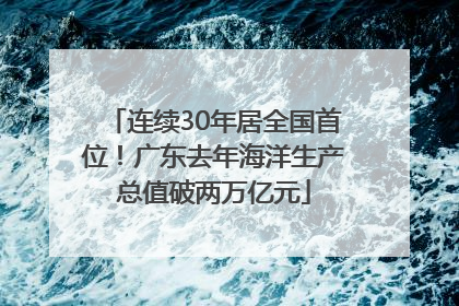 连续30年居全国首位！广东去年海洋生产总值破两万亿元