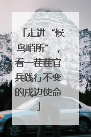 走进“候鸟哨所”，看一茬茬官兵践行不变的戍边使命