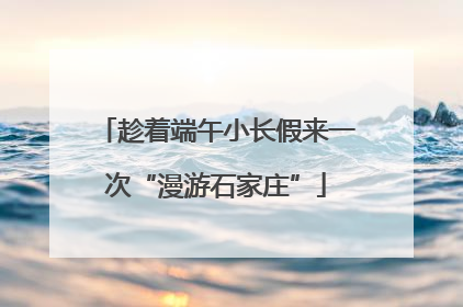 趁着端午小长假来一次“漫游石家庄”