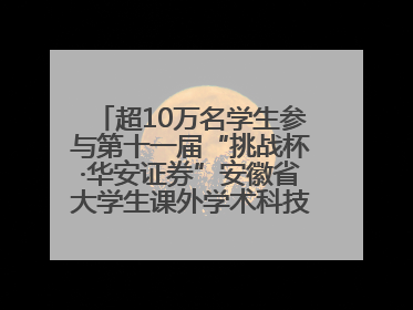 超10万名学生参与第十一届“挑战杯·华安证券”安徽省大学生课外学术科技作品竞赛