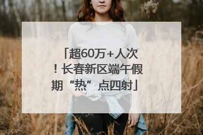 超60万+人次！长春新区端午假期“热”点四射