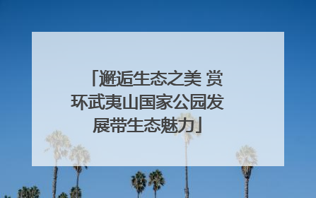 邂逅生态之美 赏环武夷山国家公园发展带生态魅力
