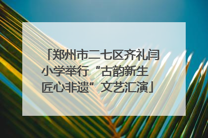 郑州市二七区齐礼闫小学举行“古韵新生 匠心非遗”文艺汇演