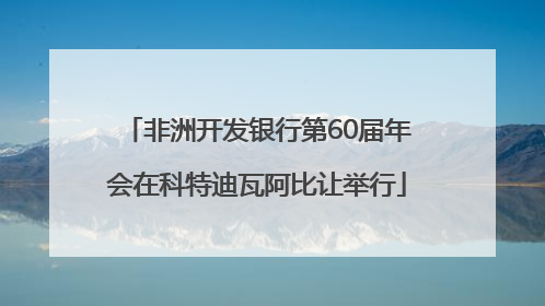 非洲开发银行第60届年会在科特迪瓦阿比让举行