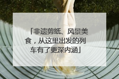 非遗剪纸、风景美食，从这里出发的列车有了更深内涵