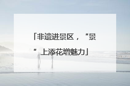 非遗进景区，“景”上添花增魅力