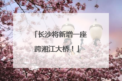 长沙将新增一座跨湘江大桥！