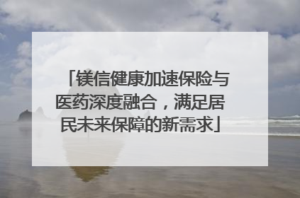 镁信健康加速保险与医药深度融合，满足居民未来保障的新需求