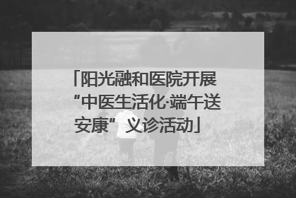 阳光融和医院开展 “中医生活化·端午送安康”义诊活动