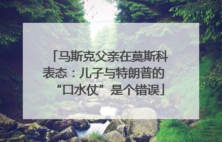 马斯克父亲在莫斯科表态：儿子与特朗普的“口水仗”是个错误