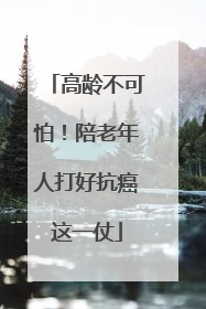 高龄不可怕！陪老年人打好抗癌这一仗