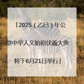 2025（乙巳）年公祭中华人文始祖伏羲大典将于6月21日举行
