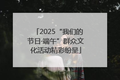 2025“我们的节日·端午”群众文化活动精彩纷呈