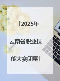 2025年云南省职业技能大赛闭幕
