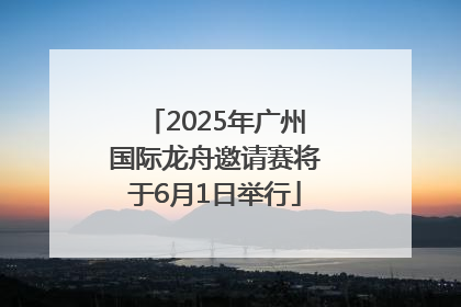 2025年广州国际龙舟邀请赛将于6月1日举行