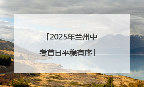 2025年兰州中考首日平稳有序