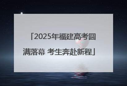 2025年福建高考圆满落幕 考生奔赴新程