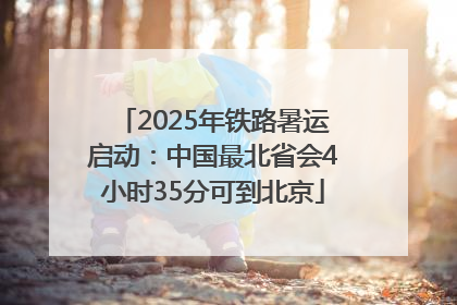 2025年铁路暑运启动：中国最北省会4小时35分可到北京