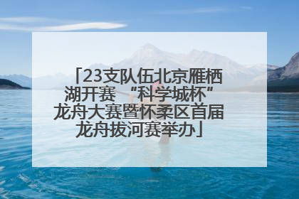 23支队伍北京雁栖湖开赛 “科学城杯”龙舟大赛暨怀柔区首届龙舟拔河赛举办
