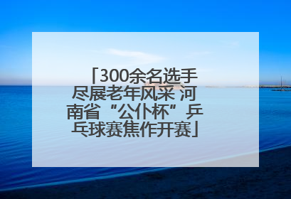 300余名选手尽展老年风采 河南省“公仆杯”乒乓球赛焦作开赛