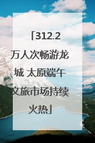312.2万人次畅游龙城 太原端午文旅市场持续火热