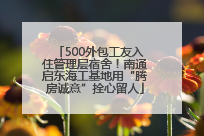 500外包工友入住管理层宿舍！南通启东海工基地用“腾房诚意”拴心留人