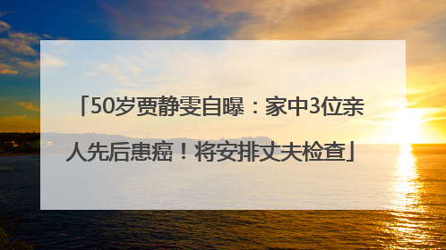 50岁贾静雯自曝：家中3位亲人先后患癌！将安排丈夫检查