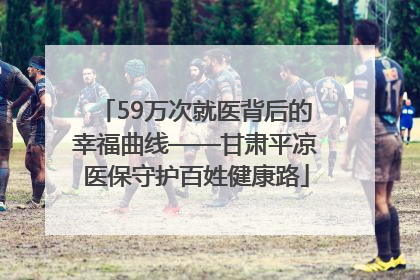 59万次就医背后的幸福曲线——甘肃平凉医保守护百姓健康路