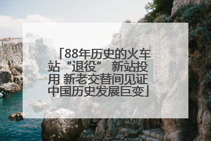 88年历史的火车站“退役” 新站投用 新老交替间见证中国历史发展巨变